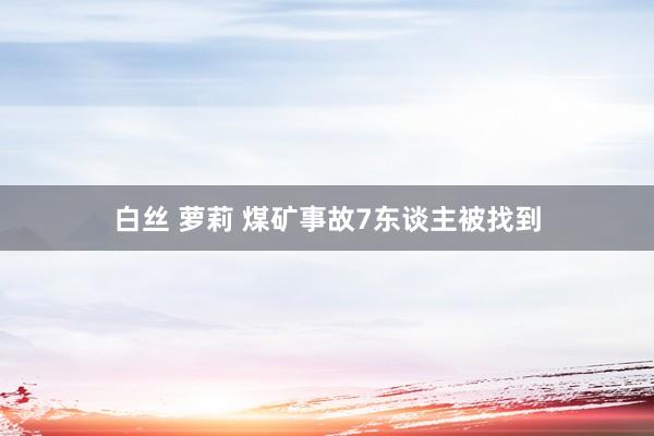 白丝 萝莉 煤矿事故7东谈主被找到