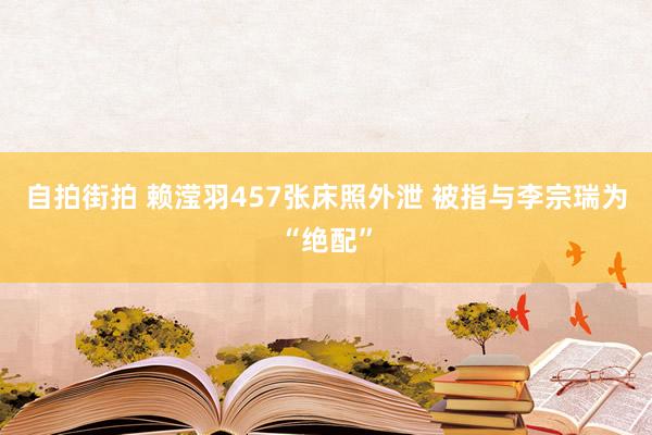 自拍街拍 赖滢羽457张床照外泄 被指与李宗瑞为“绝配”