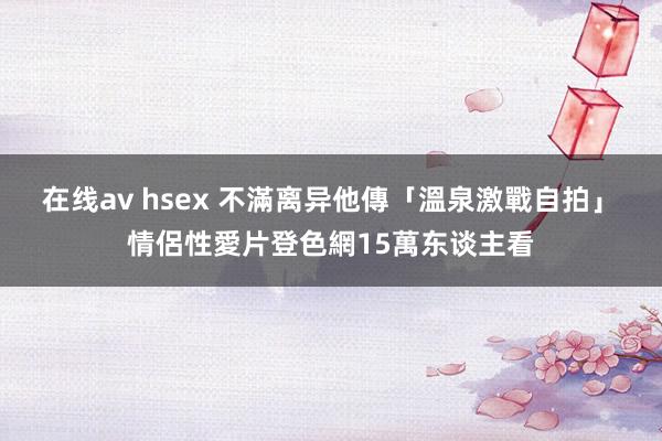 在线av hsex 不滿离异他傳「溫泉激戰自拍」　情侶性愛片登色網15萬东谈主看