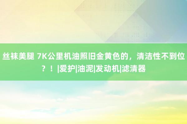 丝袜美腿 7K公里机油照旧金黄色的，清洁性不到位？！|爱护|油泥|发动机|滤清器