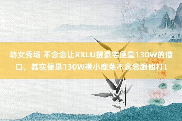 幼女秀场 不念念让XXLU搜豪宅便是130W的借口，其实便是130W嫌小鹿菜不念念跟他打！