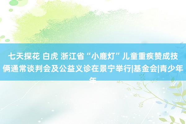 七天探花 白虎 浙江省“小鹿灯”儿童重疾赞成技俩通常谈判会及公益义诊在景宁举行|基金会|青少年