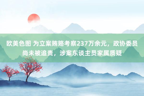 欧美色图 为立案贿赂考察237万余元，政协委员尚未被追责，涉案东谈主员家属质疑