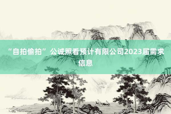 “自拍偷拍” 公诚照看预计有限公司2023届需求信息