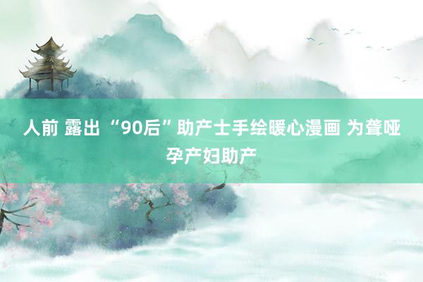 人前 露出 “90后”助产士手绘暖心漫画 为聋哑孕产妇助产