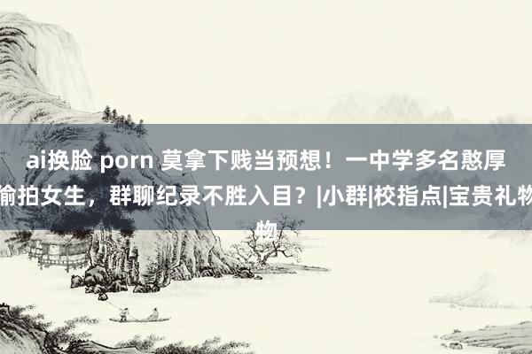 ai换脸 porn 莫拿下贱当预想！一中学多名憨厚偷拍女生，群聊纪录不胜入目？|小群|校指点|宝贵礼物