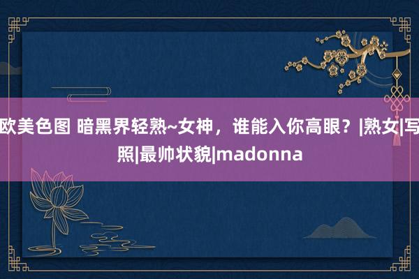 欧美色图 暗黑界轻熟~女神，谁能入你高眼？|熟女|写照|最帅状貌|madonna