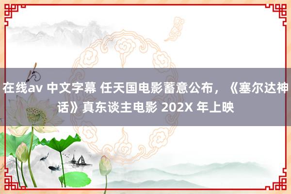 在线av 中文字幕 任天国电影蓄意公布，《塞尔达神话》真东谈主电影 202X 年上映