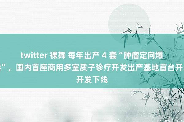 twitter 裸舞 每年出产 4 套“肿瘤定向爆破神器”，国内首座商用多室质子诊疗开发出产基地首台开发下线