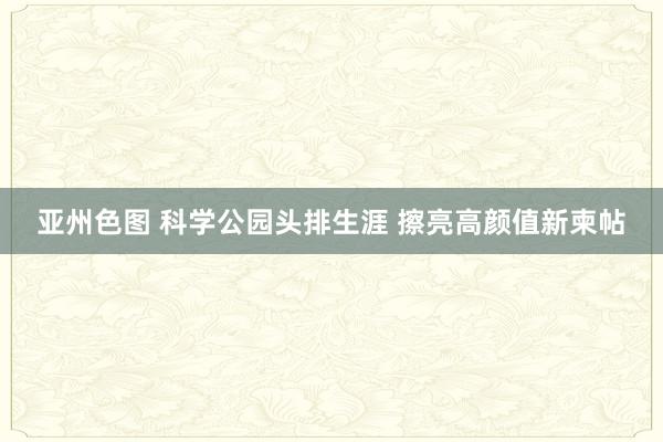 亚州色图 科学公园头排生涯 擦亮高颜值新柬帖