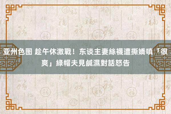 亚州色图 趁午休激戰！东谈主妻絲襪遭撕嬌嗔「很爽」　綠帽夫見鹹濕對話怒告