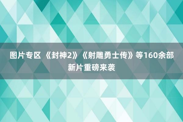 图片专区 《封神2》《射雕勇士传》等160余部新片重磅来袭