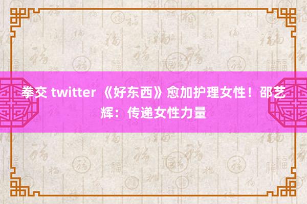 拳交 twitter 《好东西》愈加护理女性！邵艺辉：传递女性力量