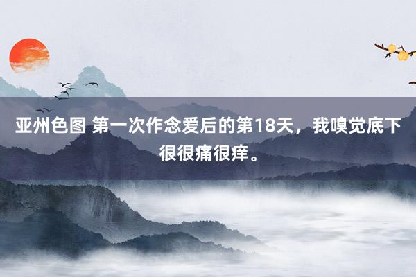 亚州色图 第一次作念爱后的第18天，我嗅觉底下很很痛很痒。