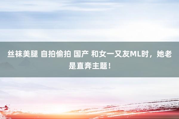 丝袜美腿 自拍偷拍 国产 和女一又友ML时，她老是直奔主题！