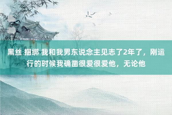 黑丝 捆绑 我和我男东说念主见志了2年了，刚运行的时候我确凿很爱很爱他，无论他