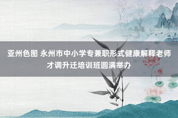 亚州色图 永州市中小学专兼职形式健康解释老师才调升迁培训班圆满举办