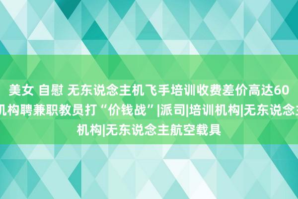 美女 自慰 无东说念主机飞手培训收费差价高达6000元！有机构聘兼职教员打“价钱战”|派司|培训机构|无东说念主航空载具