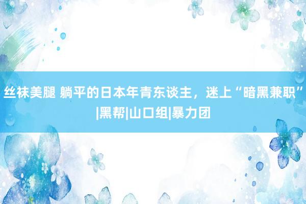 丝袜美腿 躺平的日本年青东谈主，迷上“暗黑兼职”|黑帮|山口组|暴力团