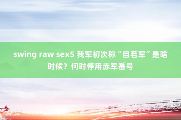 swing raw sex5 我军初次称“自若军”是啥时候？何时停用赤军番号