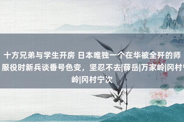 十方兄弟与学生开房 日本唯独一个在华被全歼的师团，服役时新兵谈番号色变，坚忍不去|薛岳|万家岭|冈村宁次