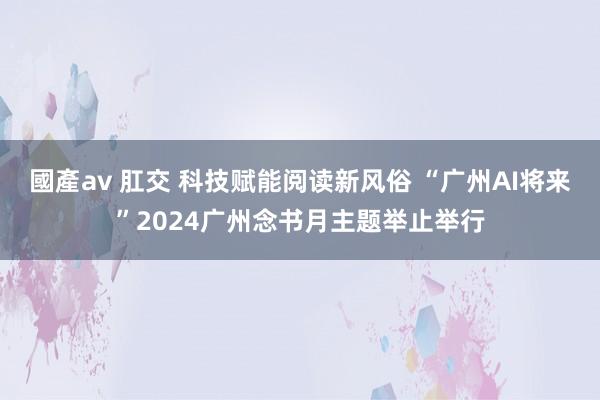 國產av 肛交 科技赋能阅读新风俗 “广州AI将来”2024广州念书月主题举止举行