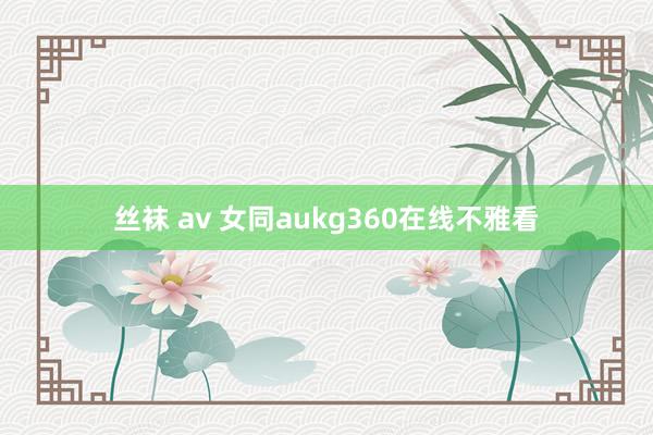 丝袜 av 女同aukg360在线不雅看