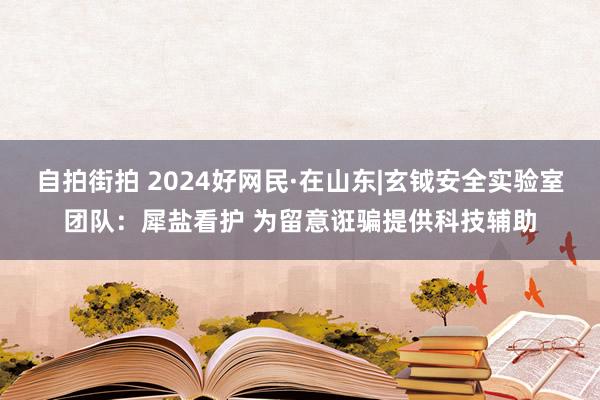 自拍街拍 2024好网民·在山东|玄钺安全实验室团队：犀盐看护 为留意诳骗提供科技辅助