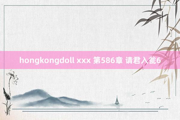 hongkongdoll xxx 第586章 请君入瓮6