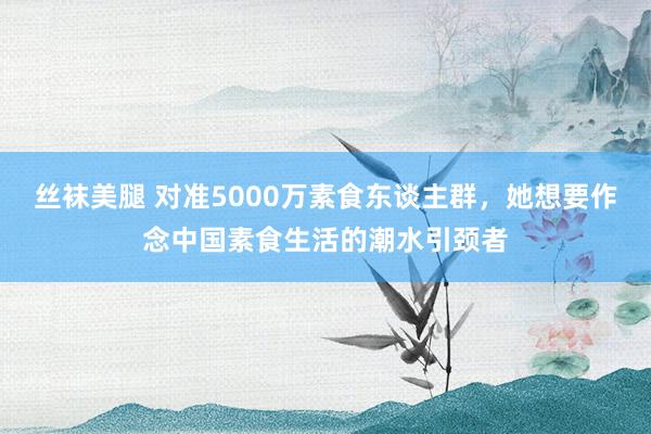 丝袜美腿 对准5000万素食东谈主群，她想要作念中国素食生活的潮水引颈者