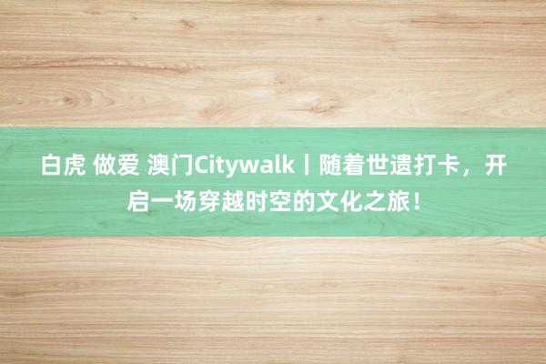 白虎 做爱 澳门Citywalk丨随着世遗打卡，开启一场穿越时空的文化之旅！