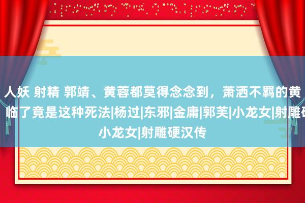 人妖 射精 郭靖、黄蓉都莫得念念到，萧洒不羁的黄药师，临了竟是这种死法|杨过|东邪|金庸|郭芙|小龙女|射雕硬汉传