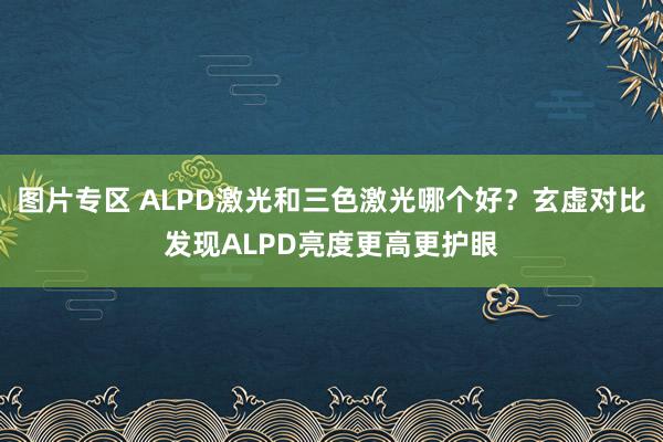 图片专区 ALPD激光和三色激光哪个好？玄虚对比发现ALPD亮度更高更护眼