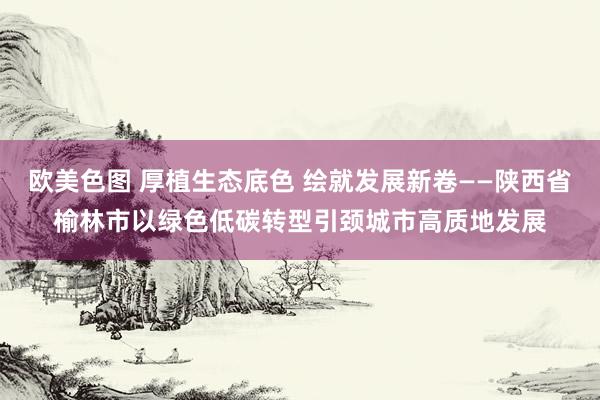 欧美色图 厚植生态底色 绘就发展新卷——陕西省榆林市以绿色低碳转型引颈城市高质地发展