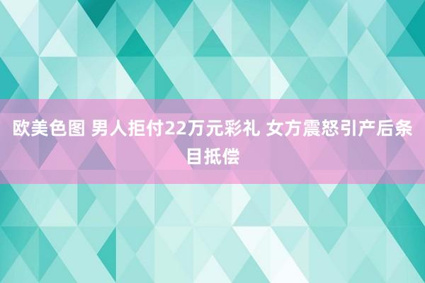 欧美色图 男人拒付22万元彩礼 女方震怒引产后条目抵偿