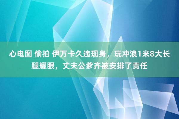 心电图 偷拍 伊万卡久违现身，玩冲浪1米8大长腿耀眼，丈夫公爹齐被安排了责任