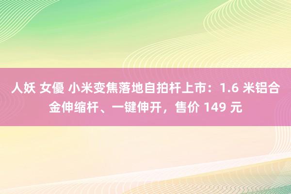 人妖 女優 小米变焦落地自拍杆上市：1.6 米铝合金伸缩杆、一键伸开，售价 149 元