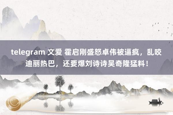 telegram 文爱 霍启刚盛怒卓伟被逼疯，乱咬迪丽热巴，还要爆刘诗诗吴奇隆猛料！