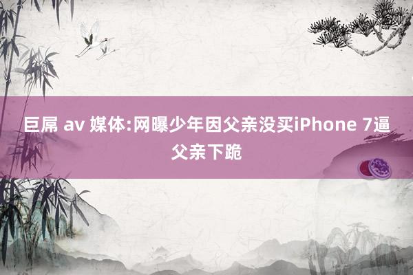 巨屌 av 媒体:网曝少年因父亲没买iPhone 7逼父亲下跪