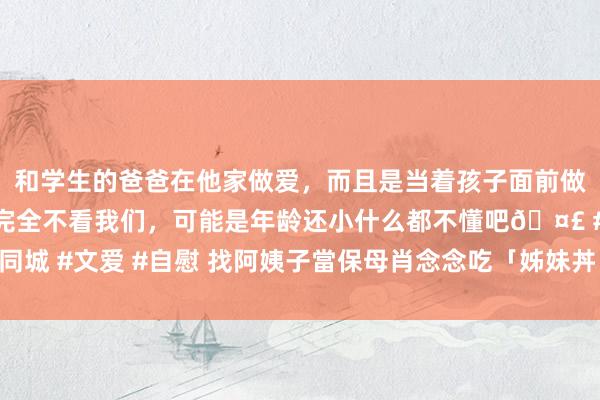 和学生的爸爸在他家做爱，而且是当着孩子面前做爱，太刺激了，孩子完全不看我们，可能是年龄还小什么都不懂吧🤣 #同城 #文爱 #自慰 找阿姨子當保母肖念念吃「姊妹丼」　深宵摸上床強脫褲猥褻