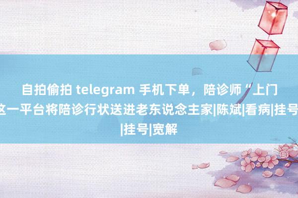 自拍偷拍 telegram 手机下单，陪诊师“上门”！这一平台将陪诊行状送进老东说念主家|陈斌|看病|挂号|宽解