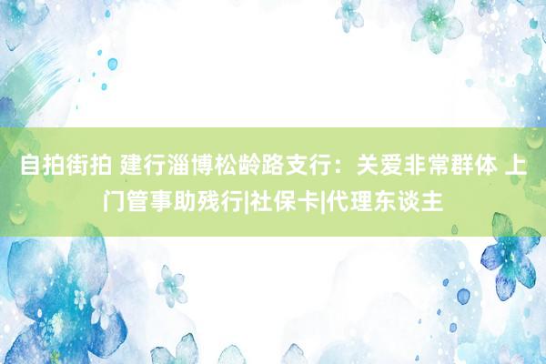 自拍街拍 建行淄博松龄路支行：关爱非常群体 上门管事助残行|社保卡|代理东谈主